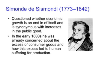 Simonde de Sismondi (1773–1842) Questioned whether economic growth is an end in of itself and is synonymous with increases in the public good.  In the early 1800s he was already concerned about the excess of consumer goods and how this excess led to human suffering for production. 