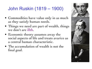 John Ruskin (1819 – 1900) Commodities have value only in as much as they satisfy human needs.  Things we need are part of wealth, things we don't are  illth .  Economic theory assumes away the social aspects of life and treats avarice as a central human characteristic.  The accumulation of wealth is not the final goal.  