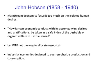 John Hobson (1858 - 1940) Mainstream economics focuses too much on the isolated human desires.  "How far can economic conduct, with its accompanying desires and gratifications, be taken as a safe index of the desirable or organic welfare in its true sense?"  i.e. WTP not the way to allocate resources. Industrial economies designed to over-emphasize production and consumption.  