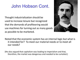 John Hobson Cont. Thought industrialization should be  used to increase leisure but recognized  that the demands of profiteering would  use machines for turning out as many goods as possible to be marketed. Noted that the economic system has an internal logic but what is it intended for?  To meet our material needs or to meet all our needs? (He also argued that capitalism was leading to imperialism and that, therefore, the market was dangerous and needed to be curtailed.) 