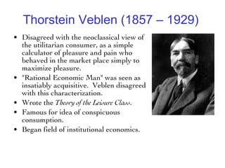 Thorstein Veblen (1857 – 1929)   Disagreed with the neoclassical view of the utilitarian consumer, as a simple calculator of pleasure and pain who behaved in the market place simply to maximize pleasure.  "Rational Economic Man" was seen as insatiably acquisitive.  Veblen disagreed with this characterization.  Wrote the  Theory of the Leisure Class .  Famous for idea of conspicuous consumption.  Began field of institutional economics. 