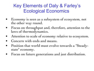 Key Elements of Daly & Farley’s Ecological Economics  Economy is seen as a subsystem of ecosystem, not the other way round. Focus on throughput and, therefore, attention to the laws of thermodynamics. Attention to scale of economy relative to ecosystem. Concern with ends and means. Position that world must evolve towards a "Steady-state" economy. Focus on future generations and just distribution. 