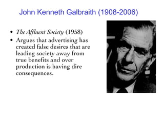 John Kenneth Galbraith (1908-2006) The Affluent Society  (1958) Argues that advertising has created false desires that are leading society away from true benefits and over production is having dire consequences .  