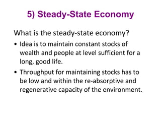 5) Steady-State Economy What is the steady-state economy?  Idea is to maintain constant stocks of wealth and people at level sufficient for a long, good life.  Throughput for maintaining stocks has to be low and within the re-absorptive and regenerative capacity of the environment. 