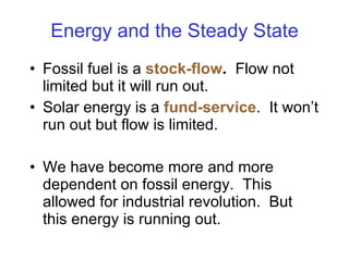 Energy and the Steady State Fossil fuel is a  stock-flow .   Flow not limited but it will run out. Solar energy is a  fund-service .  It won’t run out but flow is limited. We have become more and more dependent on fossil energy.  This allowed for industrial revolution.  But this energy is running out. 