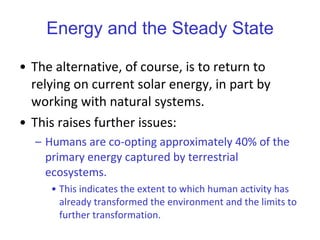Energy and the Steady State The alternative, of course, is to return to relying on current solar energy, in part by working with natural systems.  This raises further issues: Humans are co-opting approximately 40% of the primary energy captured by terrestrial ecosystems.  This indicates the extent to which human activity has already transformed the environment and the limits to further transformation.   