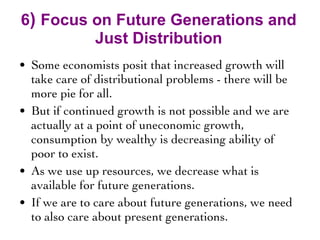 6 )  Focus on Future Generations and Just Distribution Some economists posit that increased growth will take care of distributional problems - there will be more pie for all.  But if continued growth is not possible and we are actually at a point of uneconomic growth, consumption by wealthy is decreasing ability of poor to exist. As we use up resources, we decrease what is available for future generations. If we are to care about future generations, we need to also care about present generations. 