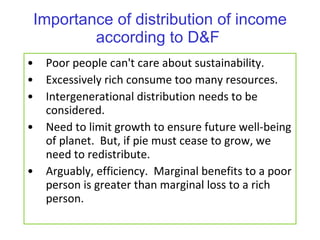 Importance of distribution of income according to D&F  Poor people can't care about sustainability. Excessively rich consume too many resources. Intergenerational distribution needs to be considered.  Need to limit growth to ensure future well-being of planet.  But, if pie must cease to grow, we need to redistribute. Arguably, efficiency.  Marginal benefits to a poor person is greater than marginal loss to a rich person. 