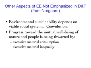 Other Aspects of EE Not Emphasized in D&F (from Norgaard) Environmental sustainability depends on viable social systems.  Coevolution.  Progress toward the mutual well-being of nature and people is being thwarted by: excessive material consumption  excessive material inequality 