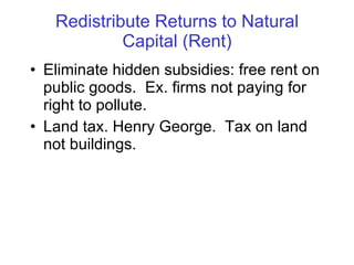 Redistribute Returns to Natural Capital (Rent) Eliminate hidden subsidies: free rent on public goods.  Ex. firms not paying for right to pollute.  Land tax. Henry George.  Tax on land not buildings. 