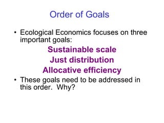 Order of Goals   Ecological Economics focuses on three important goals: Sustainable scale Just distribution Allocative efficiency These goals need to be addressed in this order.  Why? 