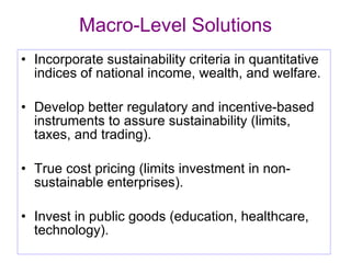 Macro-Level Solutions Incorporate sustainability criteria in quantitative indices of national income, wealth, and welfare. Develop better regulatory and incentive-based instruments to assure sustainability (limits, taxes, and trading). True cost pricing (limits investment in non-sustainable enterprises). Invest in public goods (education, healthcare, technology). 