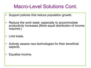 Macro-Level Solutions Cont. Support policies that reduce population growth. Reduce the work week, especially to accommodate productivity increases.(More equal distribution of income required.) Limit trade. Actively assess new technologies for their beneficial aspects.  Equalize income.  