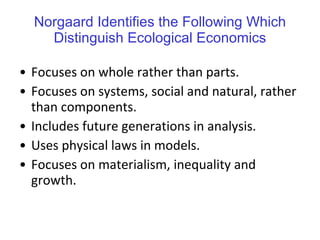 Norgaard Identifies the Following Which Distinguish Ecological Economics Focuses on whole rather than parts. Focuses on systems, social and natural, rather than components. Includes future generations in analysis. Uses physical laws in models. Focuses on materialism, inequality and growth. 