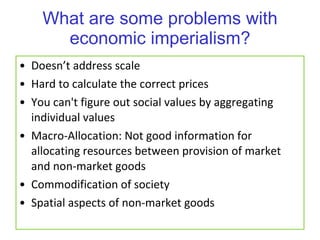 What are some problems with economic imperialism? Doesn’t address scale Hard to calculate the correct prices You can't figure out social values by aggregating individual values Macro-Allocation: Not good information for allocating resources between provision of market and non-market goods Commodification of society Spatial aspects of non-market goods 