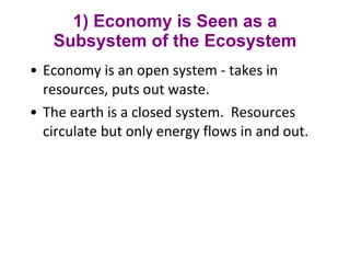 1) Economy is Seen as a Subsystem of the Ecosystem Economy is an open system - takes in resources, puts out waste.  The earth is a closed system.  Resources circulate but only energy flows in and out. 