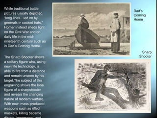 While traditional battle pictures usually depicted,  “long lines…led on by generals in cocked hats,” Homer instead sheds light on the Civil War and on daily life in the mid-nineteenth century such as in Dad’s Coming Home..  The Sharp Shooter shows a solitary figure who, using new rifle technology, is able to fire from a distance and remain unseen by his target.The subject of this engraving shows the lone figure of a sharpshooter and reveals the changing nature of modern warfare. With new, mass-produced weapons such as rifled muskets, killing became distant, impersonal, and efficiently deadly.  Dad’s Coming Home Sharp Shooter 