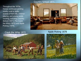 Throughout the 1870s Homer continued painting mostly rural or idyllic scenes of farm life, children playing, and young adults courting, including Country School (1871),The Crack the Whip (1872) and Apple Picking (1878). Apple Picking 1878 Country School 1871 Crack the Whip 1872 