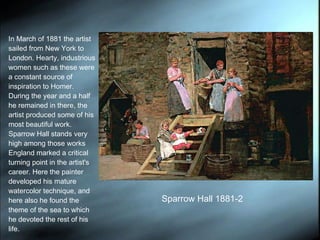 In March of 1881 the artist sailed from New York to London. Hearty, industrious women such as these were a constant source of inspiration to Homer. During the year and a half he remained in there, the artist produced some of his most beautiful work. Sparrow Hall stands very high among those works England marked a critical turning point in the artist's career. Here the painter developed his mature watercolor technique, and here also he found the theme of the sea to which he devoted the rest of his life.  Sparrow Hall 1881-2 
