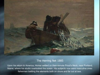 Upon his return to America, Homer settled on then-remote Prout's Neck, near Portland, Maine, where his studio overlooked the ocean. His subjects now were masculine ones: fishermen battling the elements both on shore and far out at sea.  The Herring Net 1885 