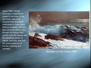 About 1890, Homer executed a magnificent series of paintings of the sea itself, elemental pictures that have been interpreted in many ways. Without question, Homer's late works are heroic and thought provoking; they portray both the beauty and the awesome power of nature, and they deal with the great questions of human meaning and mortality. Sunlight on the Coast 1890 