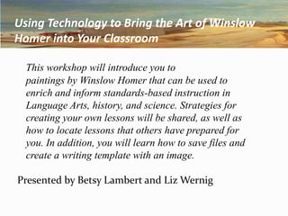 Using Technology to Bring the Art of Winslow Homer into Your Classroom This workshop will introduce you to 	paintings by Winslow Homer that can be used to  	enrich and inform standards-based instruction in 	Language Arts, history, and science. Strategies for 	creating your own lessons will be shared, as well as 	how to locate lessons that others have prepared for 	you. In addition, you will learn how to save files and 	create a writing template with an image.   Presented by Betsy Lambert and Liz Wernig 
