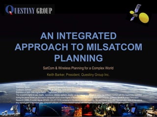 AN INTEGRATED
APPROACH TO MILSATCOM
      PLANNING
                                  SatCom & Wireless Planning for a Complex World
                                       Keith Barker, President, Questiny Group Inc.
                                                                 CONTAINS SBIR DATA RIGHTS
Contract No.                               N66001-C-09-0093
Contractor Name                            Questiny Engineering Group, Inc.
Contractor Address                         161 W. 25th Ave., Suite 201A, San Mateo, CA 94403
Expiration of SBIR Data Rights Period September 2019
The recipient’s rights to use, modify, reproduce, release, perform, display, or disclose technical data or computer software marked with this legend are restricted
during the period shown as provided in paragraph (b)(4) of the Rights in Noncommercial Technical Data and Computer Software–Small Business Innovation
Research (SBIR) Program clause (DFARS 252.227-7018) contained in the above identified contract. No restrictions apply after the expiration date shown above.
Any reproduction of technical data, computer software, or portions thereof marked with this legend must also reproduce the markings.
 