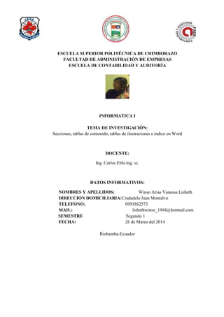 ESCUELA SUPERIOR POLITÉCNICA DE CHIMBORAZO
FACULTAD DE ADMINISTRACIÓN DE EMPRESAS
ESCUELA DE CONTABILIDAD Y AUDITORÍA
INFORMATICA I
TEMA DE INVESTIGACIÓN:
Secciones, tablas de contenido, tablas de ilustraciones e índice en Word
DOCENTE:
Ing. Carlos Ebla mg. sc.
DATOS INFORMATIVOS:
NOMBRES Y APELLIDOS: Winso Arias Vanessa Lisbeth
DIRECCION DOMICILIARIA:Ciudadela Juan Montalvo
TELEFONO: 0991862573
MAIL: lisbethwinso_1994@hotmail.com
SEMESTRE Segundo 1
FECHA: 26 de Marzo del 2014
Riobamba-Ecuador
 