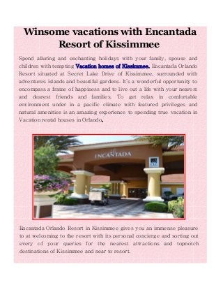 Winsome vacations with Encantada
Resort of Kissimmee
Spend alluring and enchanting holidays with your family, spouse and
children with tempting Vacation homes of Kissimmee. Encantada Orlando
Resort situated at Secret Lake Drive of Kissimmee, surrounded with
adventures islands and beautiful gardens. It’s a wonderful opportunity to
encompass a frame of happiness and to live out a life with your nearest
and dearest friends and families. To get relax in comfortable
environment under in a pacific climate with featured privileges and
natural amenities is an amazing experience to spending true vacation in
Vacation rental houses in Orlando.
Encantada Orlando Resort in Kissimmee gives you an immense pleasure
to at welcoming to the resort with its personal concierge and sorting out
every of your queries for the nearest attractions and topnotch
destinations of Kissimmee and near to resort.
 