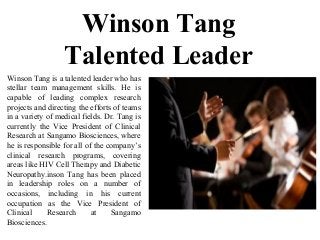 Winson Tang
Talented Leader
Winson Tang is a talented leader who has
stellar team management skills. He is
capable of leading complex research
projects and directing the efforts of teams
in a variety of medical fields. Dr. Tang is
currently the Vice President of Clinical
Research at Sangamo Biosciences, where
he is responsible for all of the company’s
clinical research programs, covering
areas like HIV Cell Therapy and Diabetic
Neuropathy.inson Tang has been placed
in leadership roles on a number of
occasions, including in his current
occupation as the Vice President of
Clinical Research at Sangamo
Biosciences.
 
