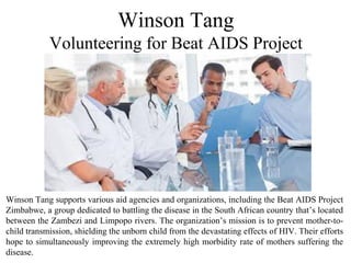 Winson Tang supports various aid agencies and organizations, including the Beat AIDS Project
Zimbabwe, a group dedicated to battling the disease in the South African country that’s located
between the Zambezi and Limpopo rivers. The organization’s mission is to prevent mother-to-
child transmission, shielding the unborn child from the devastating effects of HIV. Their efforts
hope to simultaneously improving the extremely high morbidity rate of mothers suffering the
disease.
Winson Tang
Volunteering for Beat AIDS Project
 