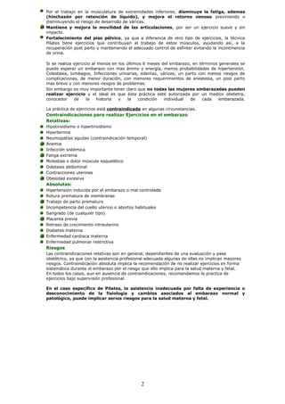 Por el trabajo en la musculatura de extremidades inferiores, disminuye la fatiga, edemas
(hinchazón por retención de líquido), y mejora el retorno venoso previniendo o
disminuyendo el riesgo de desarrollo de várices.
Mantiene y mejora la movilidad de las articulaciones, por ser un ejercicio suave y sin
impacto.
Fortalecimiento del piso pélvico, ya que a diferencia de otro tipo de ejercicios, la técnica
Pilates tiene ejercicios que contribuyen al trabajo de estos músculos, ayudando así, a la
recuperación post parto y manteniendo el adecuado control de esfínter evitando la incontinencia
de orina.
Si se realiza ejercicio al menos en los últimos 6 meses del embarazo, en términos generales se
puede esperar un embarazo con mas ánimo y energía, menos probabilidades de hipertensión,
Colestasia, lumbagos, Infecciones urinarias, edemas, várices, un parto con menos riesgos de
complicaciones, de menor duración, con menores requerimientos de anestesia, un post parto
mas breve y con menores riesgos de problemas.
Sin embargo es muy importante tener claro que no todas las mujeres embarazadas pueden
realizar ejercicio y el ideal es que ésta práctica esté autorizada por un medico obstetra,
conocedor de la historia y la condición individual de cada embarazada.
La práctica de ejercicios está contraindicada en algunas circunstancias.
Contraindicaciones para realizar Ejercicios en el embarazo
Relativas:
Hipotiroidismo o hipertiroidismo
Hipertermia
Neumopatías agudas (contraindicación temporal)
Anemia
Infección sistémica
Fatiga extrema
Molestias o dolor músculo esquelético
Diástasis abdominal
Contracciones uterinas
Obesidad excesiva
Absolutas:
Hipertensión inducida por el embarazo o mal controlada
Rotura prematura de membranas
Trabajo de parto prematuro
Incompetencia del cuello uterino o abortos habituales
Sangrado (de cualquier tipo)
Placenta previa
Retraso de crecimiento intrauterino
Diabetes materna
Enfermedad cardiaca materna
Enfermedad pulmonar restrictiva
Riesgos
Las contraindicaciones relativas son en general, dependientes de una evaluación y pase
obstétrico, ya que con la asistencia profesional adecuada algunas de ellas no implican mayores
riesgos. Contraindicación absoluta implica la recomendación de no realizar ejercicios en forma
sistemática durante el embarazo por el riesgo que ello implica para la salud materna y fetal.
En todos los casos, aun en ausencia de contraindicaciones, recomendamos la practica de
ejercicios bajo supervisión profesional.
En el caso específico de Pilates, la asistencia inadecuada por falta de experiencia o
desconocimiento de la fisiología y cambios asociados al embarazo normal y
patológico, puede implicar serios riesgos para la salud materna y fetal.
2
 