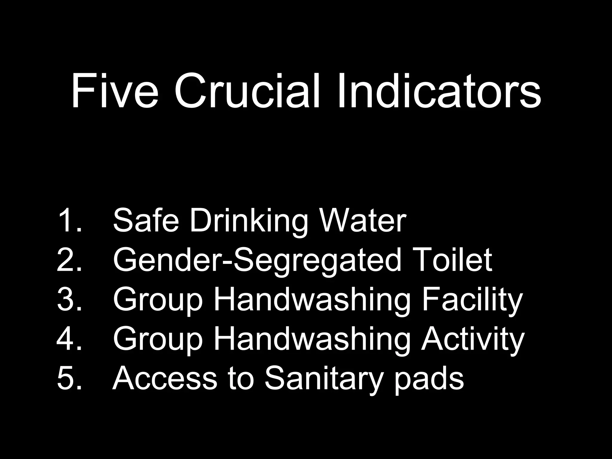 Five Crucial Indicators
1. Safe Drinking Water
2. Gender-Segregated Toilet
3. Group Handwashing Facility
4. Group Handwashing Activity
5. Access to Sanitary pads
 