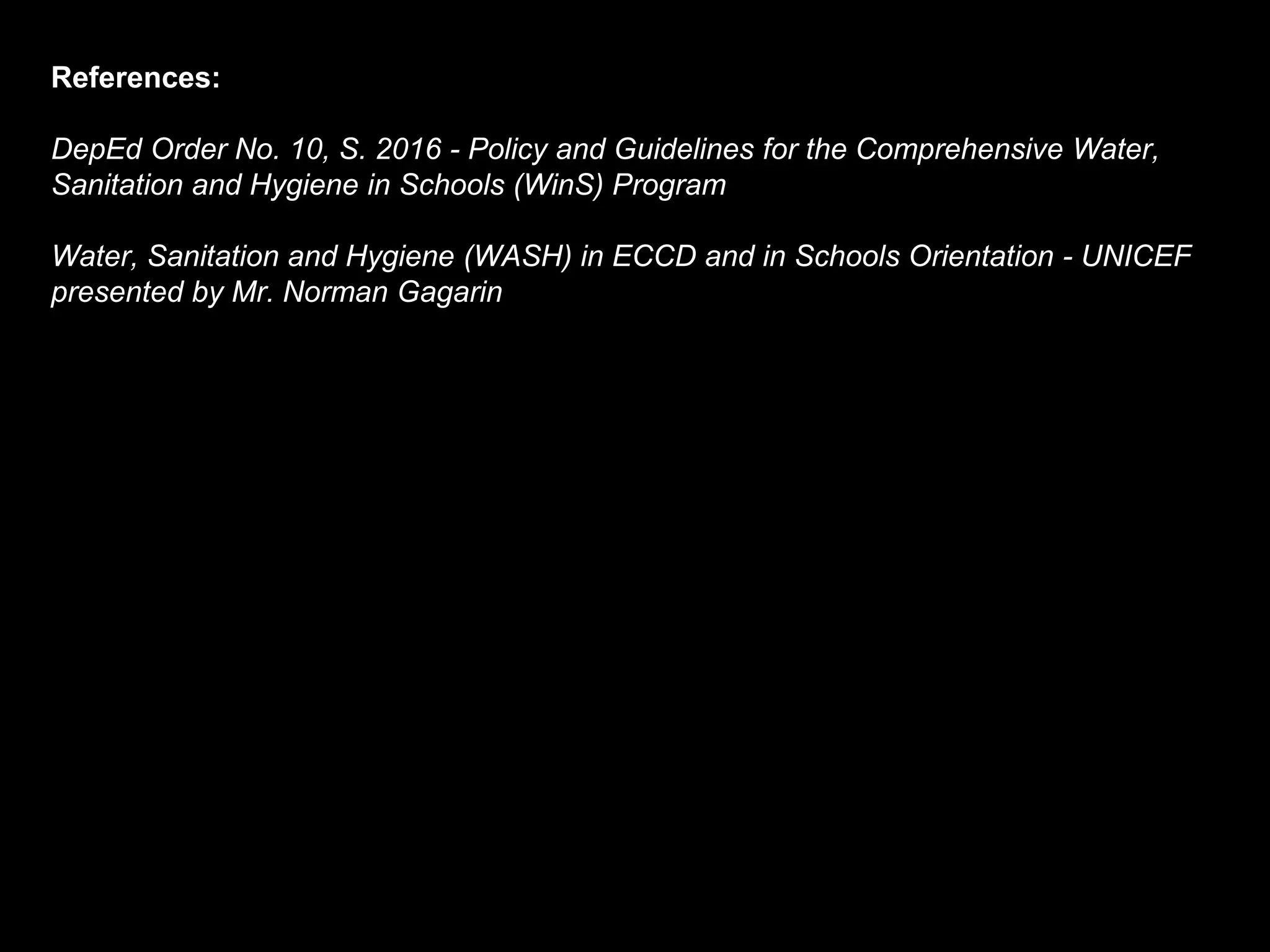 References:
DepEd Order No. 10, S. 2016 - Policy and Guidelines for the Comprehensive Water,
Sanitation and Hygiene in Schools (WinS) Program
Water, Sanitation and Hygiene (WASH) in ECCD and in Schools Orientation - UNICEF
presented by Mr. Norman Gagarin
 