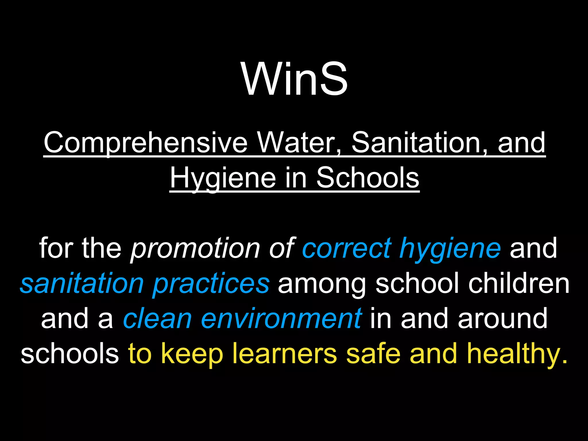 WinS
Comprehensive Water, Sanitation, and
Hygiene in Schools
for the promotion of correct hygiene and
sanitation practices among school children
and a clean environment in and around
schools to keep learners safe and healthy.
 
