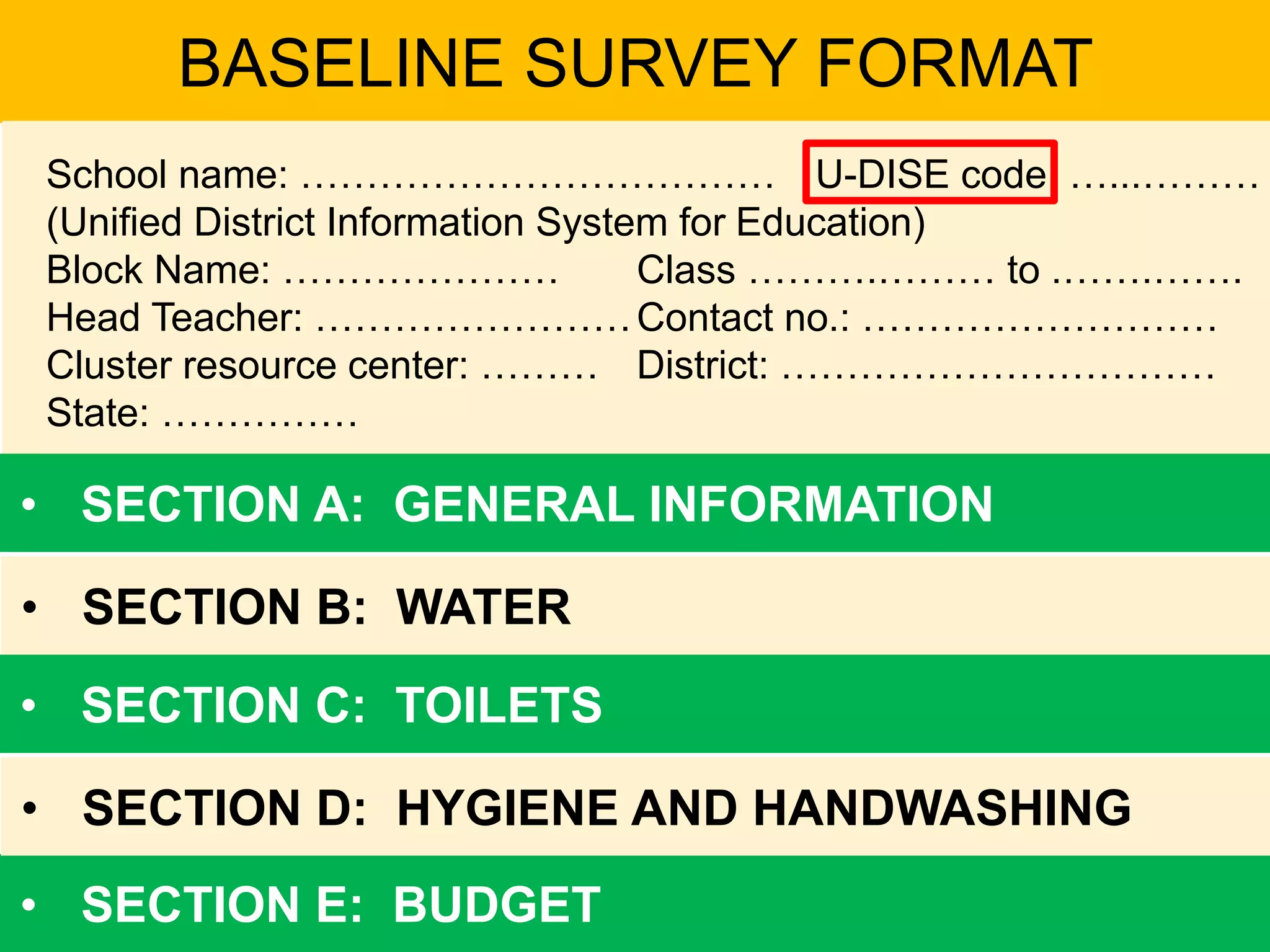 BASELINE SURVEY FORMAT
School name: ……………………………… U-DISE code: …...………
(Unified District Information System for Education)
Block Name: ………………… Class ……….……… to .…….…….
Head Teacher: ……………………Contact no.: ………………………
Cluster resource center: ……… District: ……………………………
State: ……………
• SECTION A: GENERAL INFORMATION
• SECTION B: WATER
• SECTION E: BUDGET
• SECTION D: HYGIENE AND HANDWASHING
• SECTION C: TOILETS
 