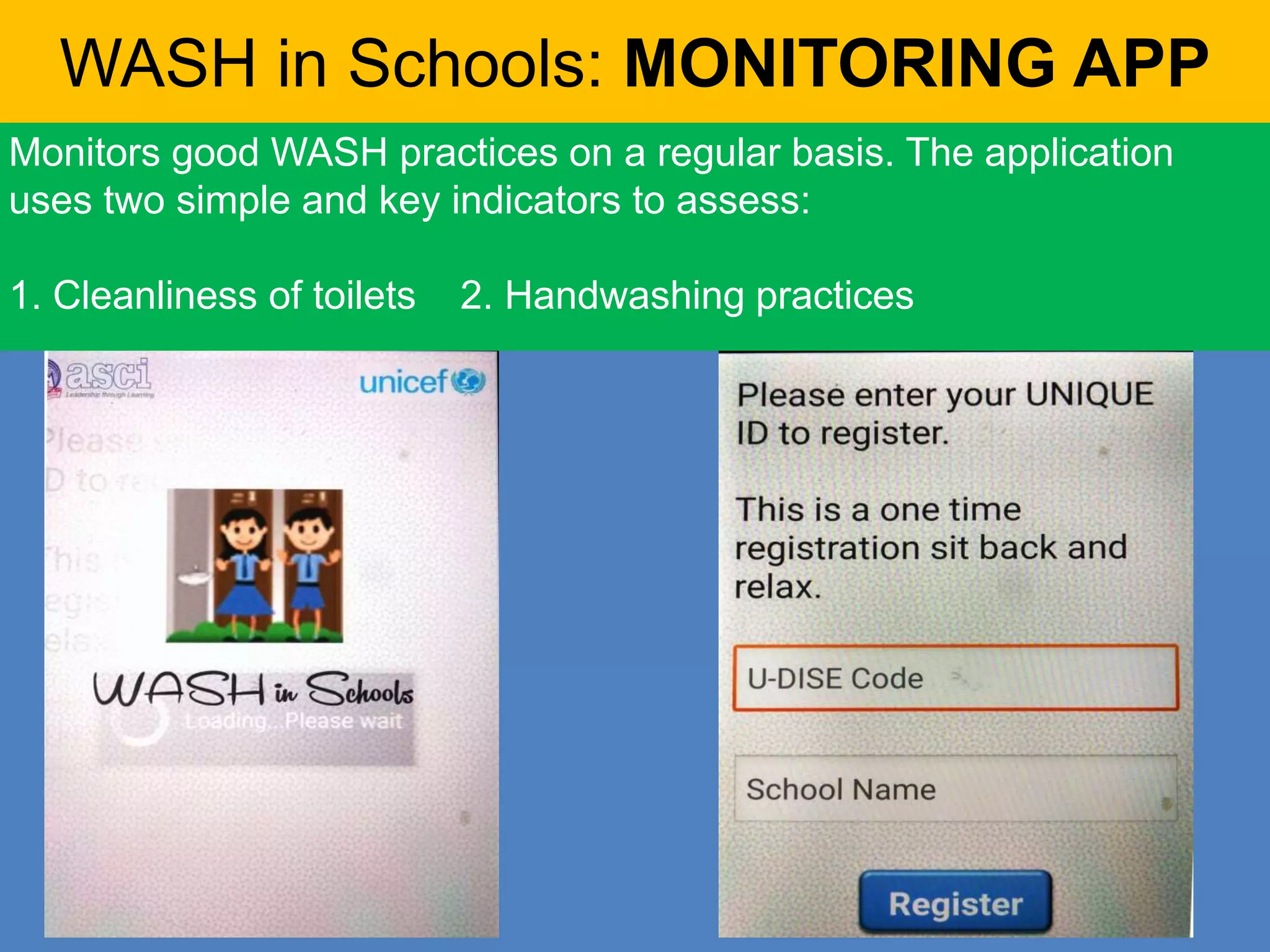 WASH in Schools: MONITORING APP
Monitors good WASH practices on a regular basis. The application
uses two simple and key indicators to assess:
1. Cleanliness of toilets 2. Handwashing practices
 