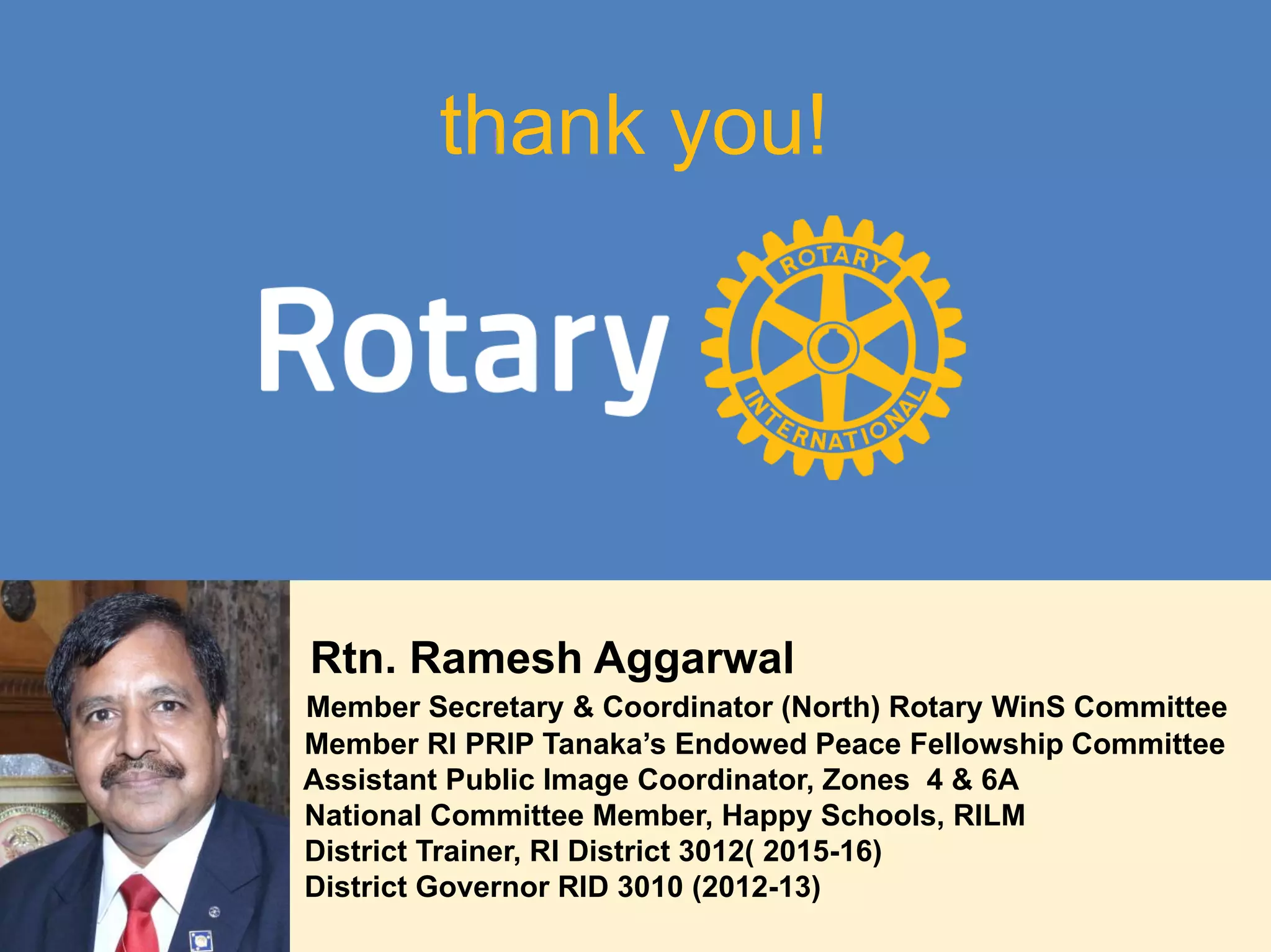 thank you!
Rtn. Ramesh Aggarwal
Member Secretary & Coordinator (North) Rotary WinS Committee
Member RI PRIP Tanaka’s Endowed Peace Fellowship Committee
Assistant Public Image Coordinator, Zones 4 & 6A
National Committee Member, Happy Schools, RILM
District Trainer, RI District 3012( 2015-16)
District Governor RID 3010 (2012-13)
 