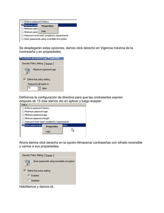 Se desplegarán estas opciones, damos click derecho en Vigencia máxima de la
contraseña y en propiedades.
Definimos la configuración de directiva para que las contraseñas expiren
después de 15 días damos clic en aplicar y luego aceptar.
Ahora damos click derecho en la opción Almacenar contraseñas con cifrado reversible
y vamos a sus propiedades.
Habilitamos y damos ok.
 