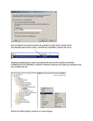 Aquí el sistema nos dará la opción de guardar la cuota recién creada como
una plantilla (para futuros usos), nombramos la plantilla y damos clic en ok.
Hacemos exatamente lo mismo procedimiento para la otra carpeta compartida
COMERCIO ELECTRONICO, también Podemos observar las cuotas ya creadas en las
dos unidades de red
Dentro de diseño gráfico creamos un nuevo equipo.
 