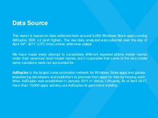 Data Source
This report is based on data collected from around 5,000 Windows Store apps running
AdDuplex SDK v.2 (and higher). The raw data analyzed was collected over the day of
April 24th, 2017 (UTC time) unless otherwise stated.
We have made every attempt to consolidate different reported phone model names
under their canonical retail model names, but it is possible that some of the rare model
name variations were not accounted for.
AdDuplex is the largest cross-promotion network for Windows Store apps and games
empowering developers and publishers to promote their apps for free by helping each
other. AdDuplex was established in January 2011 in Vilnius, Lithuania. As of April 2017,
more than 10,000 apps actively use AdDuplex to gain more visibility.
 