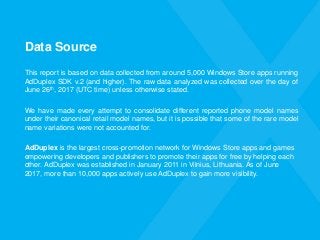 Data Source
This report is based on data collected from around 5,000 Windows Store apps running
AdDuplex SDK v.2 (and higher). The raw data analyzed was collected over the day of
June 26th, 2017 (UTC time) unless otherwise stated.
We have made every attempt to consolidate different reported phone model names
under their canonical retail model names, but it is possible that some of the rare model
name variations were not accounted for.
AdDuplex is the largest cross-promotion network for Windows Store apps and games
empowering developers and publishers to promote their apps for free by helping each
other. AdDuplex was established in January 2011 in Vilnius, Lithuania. As of June
2017, more than 10,000 apps actively use AdDuplex to gain more visibility.
 
