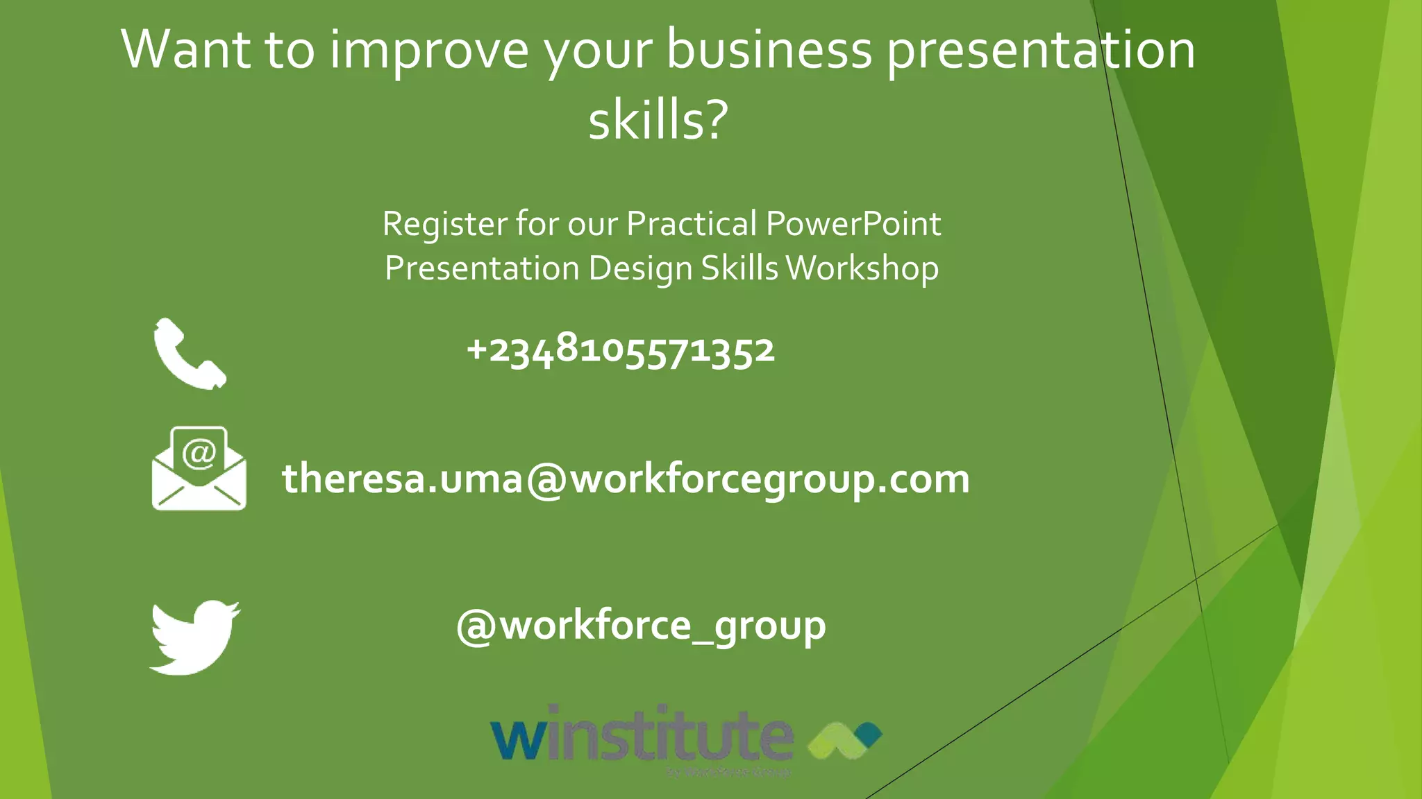 Register for our Practical PowerPoint
Presentation Design SkillsWorkshop
+2348105571352
theresa.uma@workforcegroup.com
@workforce_group
Want to improve your business presentation
skills?