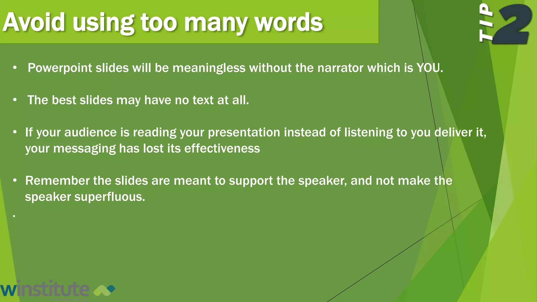 Avoid using too many words
• Powerpoint slides will be meaningless without the narrator which is YOU.
• The best slides may have no text at all.
• If your audience is reading your presentation instead of listening to you deliver it,
your messaging has lost its effectiveness
• Remember the slides are meant to support the speaker, and not make the
speaker superfluous.
.