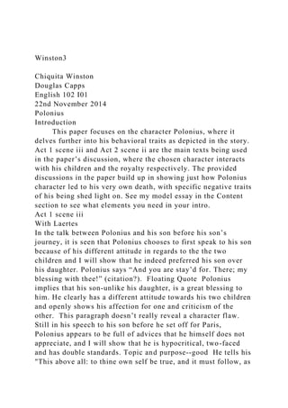 Winston3
Chiquita Winston
Douglas Capps
English 102 I01
22nd November 2014
Polonius
Introduction
This paper focuses on the character Polonius, where it
delves further into his behavioral traits as depicted in the story.
Act 1 scene iii and Act 2 scene ii are the main texts being used
in the paper’s discussion, where the chosen character interacts
with his children and the royalty respectively. The provided
discussions in the paper build up in showing just how Polonius
character led to his very own death, with specific negative traits
of his being shed light on. See my model essay in the Content
section to see what elements you need in your intro.
Act 1 scene iii
With Laertes
In the talk between Polonius and his son before his son’s
journey, it is seen that Polonius chooses to first speak to his son
because of his different attitude in regards to the the two
children and I will show that he indeed preferred his son over
his daughter. Polonius says “And you are stay’d for. There; my
blessing with thee!” (citation?). Floating Quote Polonius
implies that his son-unlike his daughter, is a great blessing to
him. He clearly has a different attitude towards his two children
and openly shows his affection for one and criticism of the
other. This paragraph doesn’t really reveal a character flaw.
Still in his speech to his son before he set off for Paris,
Polonius appears to be full of advices that he himself does not
appreciate, and I will show that he is hypocritical, two-faced
and has double standards. Topic and purpose--good He tells his
"This above all: to thine own self be true, and it must follow, as
 