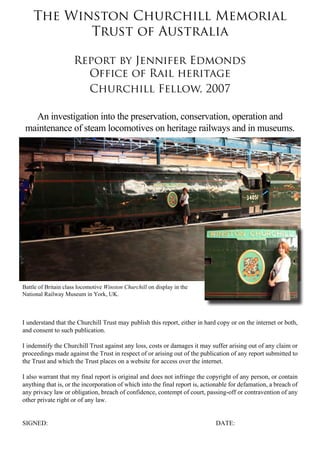 The Winston Churchill Memorial
           Trust of Australia

                     Report by Jennifer Edmonds
                       Office of Rail heritage
                       Churchill Fellow, 2007

   An investigation into the preservation, conservation, operation and
 maintenance of steam locomotives on heritage railways and in museums.




Battle of Britain class locomotive Winston Churchill on display in the
National Railway Museum in York, UK.



I understand that the Churchill Trust may publish this report, either in hard copy or on the internet or both,
and consent to such publication.

I indemnify the Churchill Trust against any loss, costs or damages it may suffer arising out of any claim or
proceedings made against the Trust in respect of or arising out of the publication of any report submitted to
the Trust and which the Trust places on a website for access over the internet.

I also warrant that my final report is original and does not infringe the copyright of any person, or contain
anything that is, or the incorporation of which into the final report is, actionable for defamation, a breach of
any privacy law or obligation, breach of confidence, contempt of court, passing-off or contravention of any
other private right or of any law.


SIGNED: 									                                                             DATE:
 