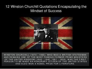12 Winston Churchill Quotations Encapsulating the
Mindset of Success
W I N S T O N C H U R C H I L L ( 1 8 7 4 - 1 9 6 5 ) , W H O W A S A B R I T I S H S T A T E S M A N
A N D R E M A I N S O N E O F T H E M O S T F A M O U S F O R M E R P R I M E M I N I S T E R S
O F T H E U N I T E D K I N G D O M ( 1 9 4 0 - 1 9 4 5 , 1 9 5 1 - 1 9 5 5 ) , W A S T H E F I R S T
P E R S O N T O B E M A D E A N H O N O R A R Y C I T I Z E N O F T H E U N I T E D S T A T E S
A N D A L S O W O N A N O B E L P R I Z E F O R L I T E R A T U R E .
 