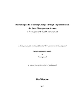 Delivering and Sustaining Change through Implementation
of a Lean Management System:
A Journey towards Health Improvement
A thesis presented in partial fulfilment of the requirements for the degree of
Master of Business Studies
in
Management
at Massey University, Albany, New Zealand
Tim Winstone
2017
 