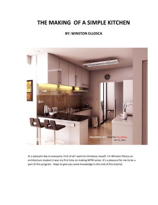 THE MAKING OF A SIMPLE KITCHEN
                                BY: WINSTON ELLOSCA




Hi a pleasant day to everyone, First of all I want to introduce myself, I'm Winston Ellosca an
architecture student it was my first time on making MTM series. It's a pleasure for me to be a
part of this program. Hope to give you some knowledge in the end of this tutorial.
 