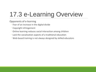 17.3 e-Learning Overview
Opponents of e-learning
◦ Fear of an increase in the digital divide
◦ Copyright infringement
◦ Online learning reduces social interaction among children
◦ Lack the socialization aspects of a traditional education
◦ Web-based training is not always designed by skilled educators
 